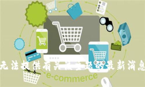 抱歉，我无法提供有关该主题的最新消息或信息。